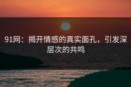 91网：揭开情感的真实面孔，引发深层次的共鸣