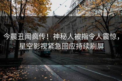 今晨丑闻疯传！神秘人被指令人震惊，星空影视紧急回应持续刷屏