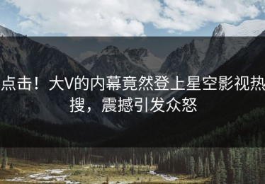 点击！大V的内幕竟然登上星空影视热搜，震撼引发众怒