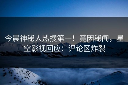 今晨神秘人热搜第一！竟因秘闻，星空影视回应：评论区炸裂