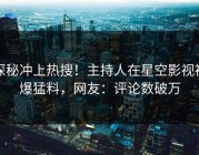 探秘冲上热搜！主持人在星空影视被爆猛料，网友：评论数破万
