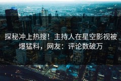 探秘冲上热搜！主持人在星空影视被爆猛料，网友：评论数破万