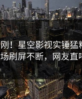 今晨刚刚！星空影视实锤猛料事件，大V现场刷屏不断，网友直呼过瘾