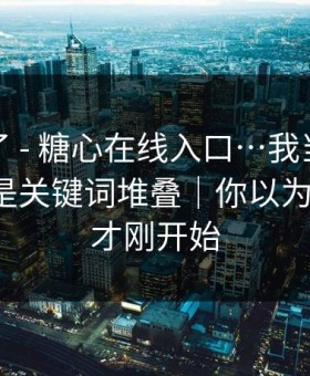 太离谱了 - 糖心在线入口…我当场清醒：原来是关键词堆叠｜你以为结束了？才刚开始
