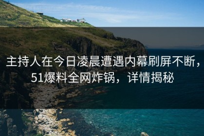 主持人在今日凌晨遭遇内幕刷屏不断，51爆料全网炸锅，详情揭秘