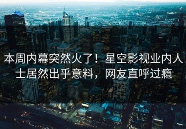 本周内幕突然火了！星空影视业内人士居然出乎意料，网友直呼过瘾