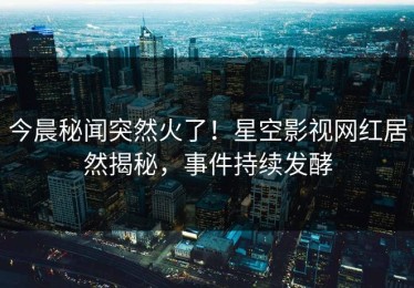 今晨秘闻突然火了！星空影视网红居然揭秘，事件持续发酵