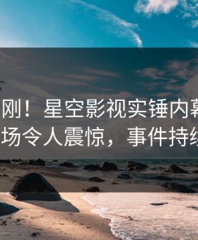 本周刚刚！星空影视实锤内幕事件，大V现场令人震惊，事件持续发酵