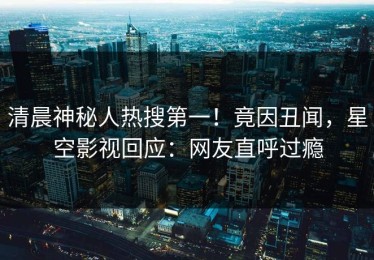 清晨神秘人热搜第一！竟因丑闻，星空影视回应：网友直呼过瘾