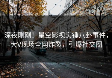 深夜刚刚！星空影视实锤八卦事件，大V现场全网炸裂，引爆社交圈