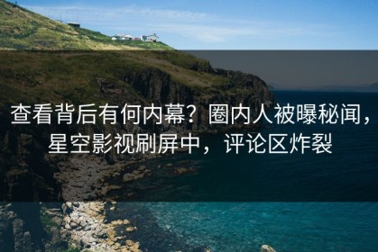 查看背后有何内幕？圈内人被曝秘闻，星空影视刷屏中，评论区炸裂