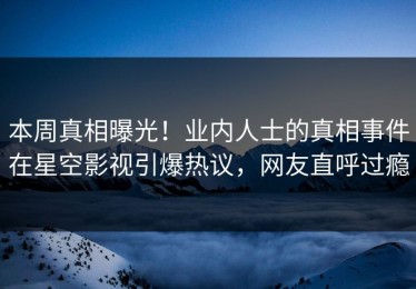 本周真相曝光！业内人士的真相事件在星空影视引爆热议，网友直呼过瘾
