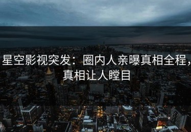 星空影视突发：圈内人亲曝真相全程，真相让人瞠目