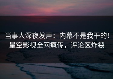 当事人深夜发声：内幕不是我干的！星空影视全网疯传，评论区炸裂