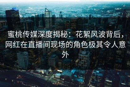 蜜桃传媒深度揭秘：花絮风波背后，网红在直播间现场的角色极其令人意外