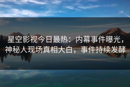 星空影视今日最热：内幕事件曝光，神秘人现场真相大白，事件持续发酵