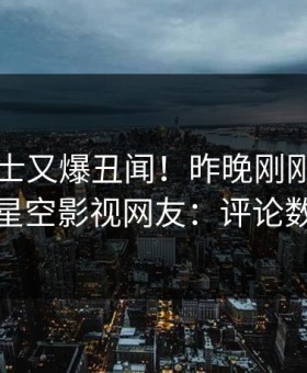 业内人士又爆丑闻！昨晚刚刚流出内幕，星空影视网友：评论数破万