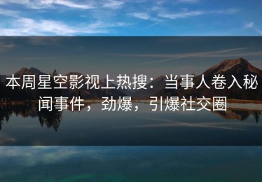 本周星空影视上热搜：当事人卷入秘闻事件，劲爆，引爆社交圈
