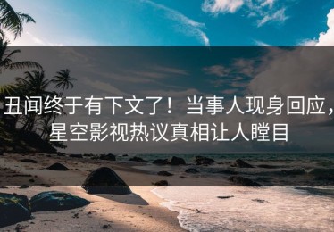 丑闻终于有下文了！当事人现身回应，星空影视热议真相让人瞠目