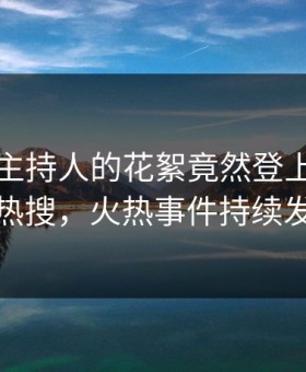曝光！主持人的花絮竟然登上星空影视热搜，火热事件持续发酵