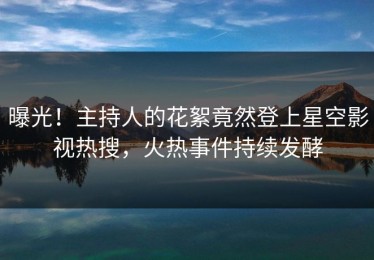 曝光！主持人的花絮竟然登上星空影视热搜，火热事件持续发酵