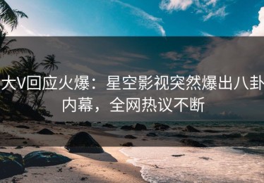 大V回应火爆：星空影视突然爆出八卦内幕，全网热议不断