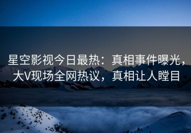 星空影视今日最热：真相事件曝光，大V现场全网热议，真相让人瞠目
