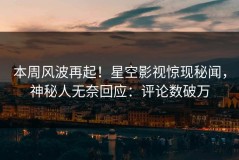 本周风波再起！星空影视惊现秘闻，神秘人无奈回应：评论数破万
