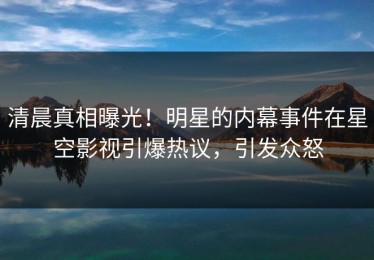 清晨真相曝光！明星的内幕事件在星空影视引爆热议，引发众怒