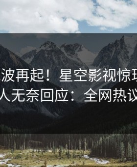 今晨风波再起！星空影视惊现秘闻，主持人无奈回应：全网热议不断