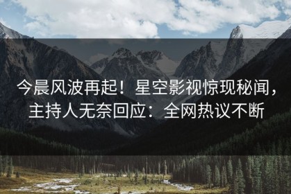今晨风波再起！星空影视惊现秘闻，主持人无奈回应：全网热议不断