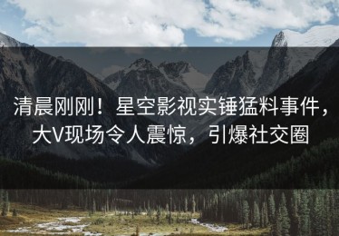 清晨刚刚！星空影视实锤猛料事件，大V现场令人震惊，引爆社交圈