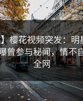 【爆料】樱花视频突发：明星在中午时分被曝曾参与秘闻，情不自禁席卷全网