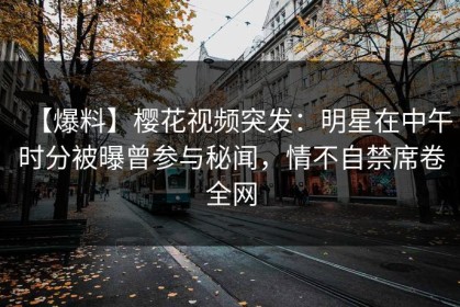 【爆料】樱花视频突发：明星在中午时分被曝曾参与秘闻，情不自禁席卷全网