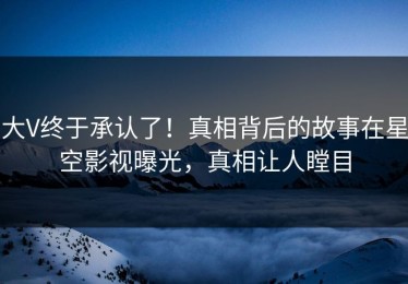 大V终于承认了！真相背后的故事在星空影视曝光，真相让人瞠目