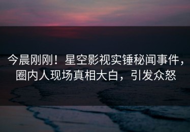 今晨刚刚！星空影视实锤秘闻事件，圈内人现场真相大白，引发众怒