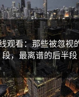 51网在线观看：那些被忽视的精彩片段，最离谱的后半段