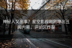 神秘人又出事？星空影视刚刚曝出丑闻内幕，评论区炸裂