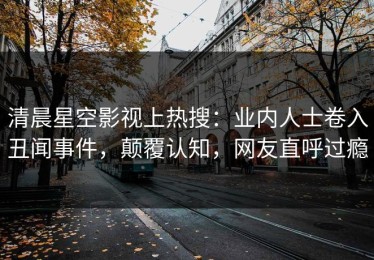清晨星空影视上热搜：业内人士卷入丑闻事件，颠覆认知，网友直呼过瘾