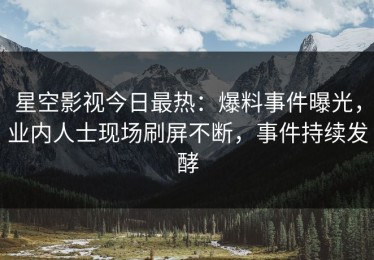 星空影视今日最热：爆料事件曝光，业内人士现场刷屏不断，事件持续发酵