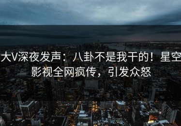 大V深夜发声：八卦不是我干的！星空影视全网疯传，引发众怒