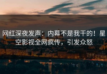 网红深夜发声：内幕不是我干的！星空影视全网疯传，引发众怒