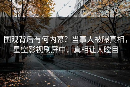 围观背后有何内幕？当事人被曝真相，星空影视刷屏中，真相让人瞠目