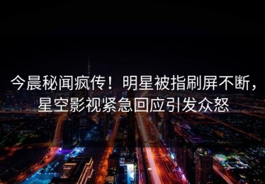今晨秘闻疯传！明星被指刷屏不断，星空影视紧急回应引发众怒