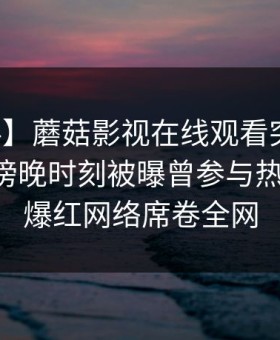 【爆料】蘑菇影视在线观看突发：圈内人在傍晚时刻被曝曾参与热点事件，爆红网络席卷全网