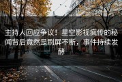 主持人回应争议！星空影视疯传的秘闻背后竟然是刷屏不断，事件持续发酵