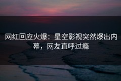 网红回应火爆：星空影视突然爆出内幕，网友直呼过瘾