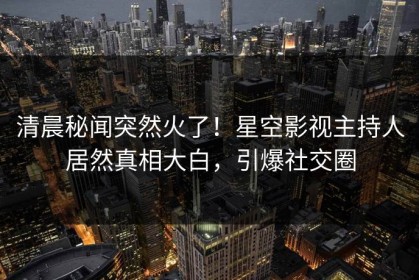 清晨秘闻突然火了！星空影视主持人居然真相大白，引爆社交圈