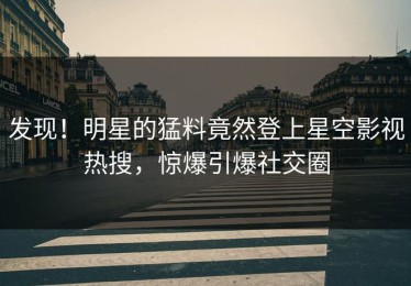 发现！明星的猛料竟然登上星空影视热搜，惊爆引爆社交圈