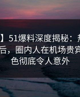 【速报】51爆料深度揭秘：热点事件风波背后，圈内人在机场贵宾室的角色彻底令人意外